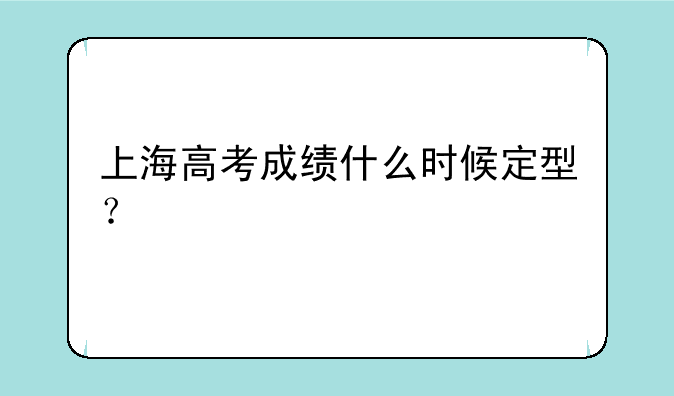 上海高考成绩什么时候定型？
