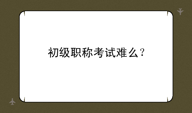 初级职称考试难么？