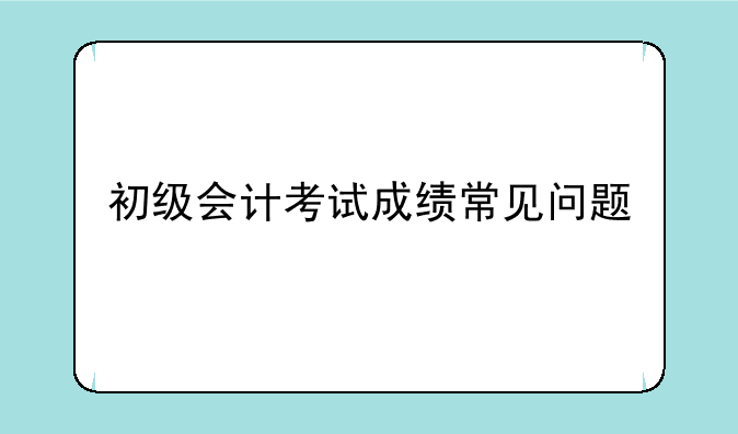 初级会计考试成绩常见问题
