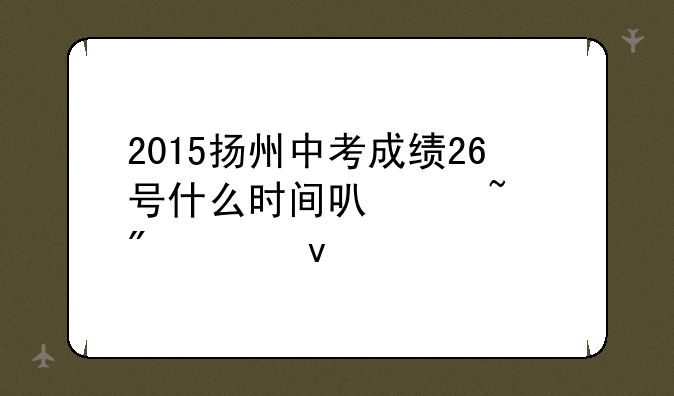 2015扬州中考成绩26号什么时间可以查到出来