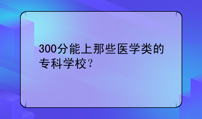 300分能上那些医学类的专科学校？