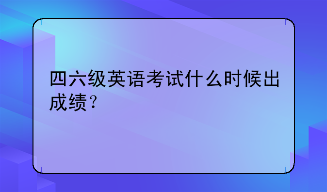 四六级英语考试什么时候出成绩？