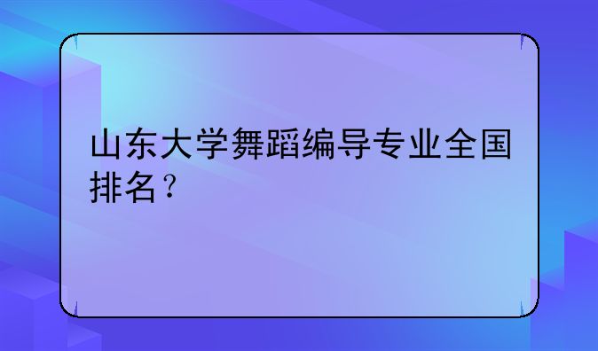 山东大学舞蹈编导专业全国排名？