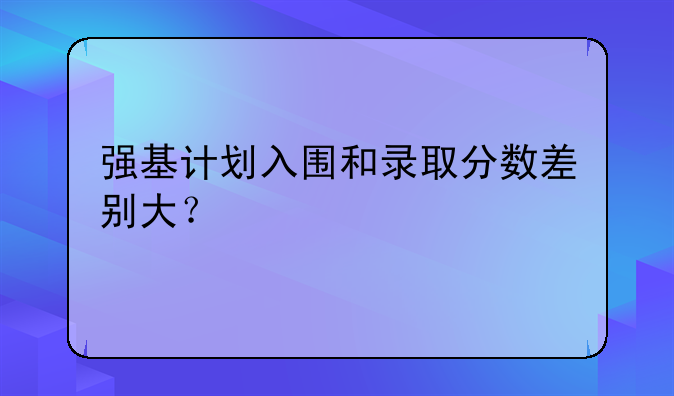 强基计划入围和录取分数差别大？
