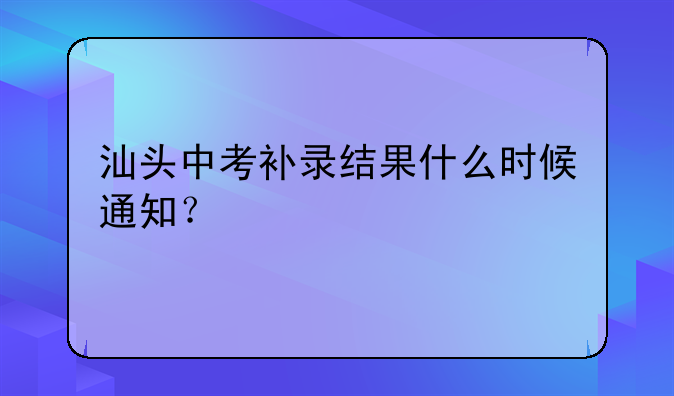 汕头中考补录结果什么时候通知？