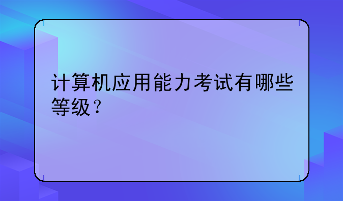 计算机应用能力考试有哪些等级？