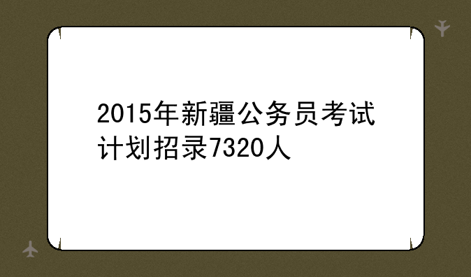 2015年新疆公务员考试计划招录7320人