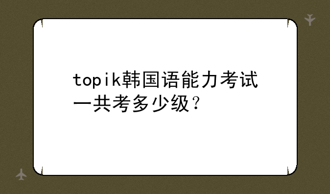 topik韩国语能力考试一共考多少级？
