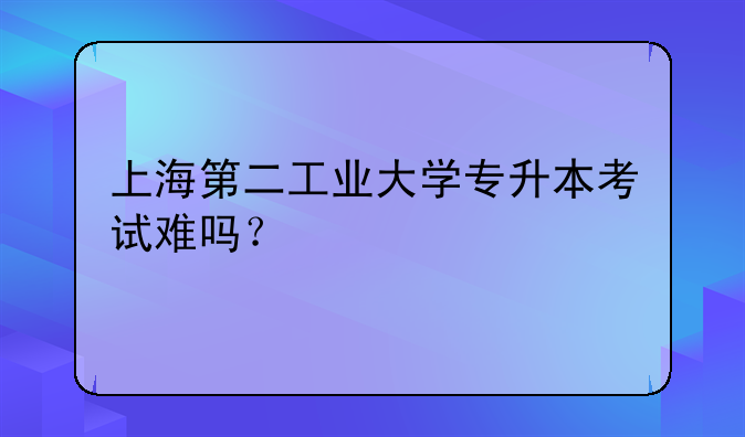上海第二工业大学专升本考试难吗？