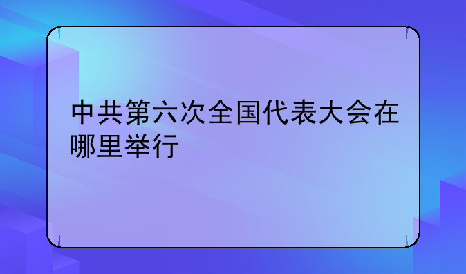 中共第六次全国代表大会在哪里举行