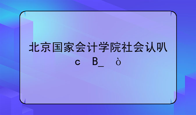 北京国家会计学院社会认可度高吗？