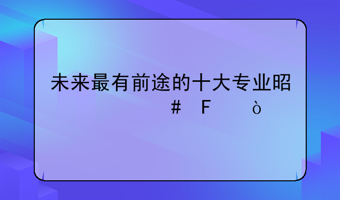 未来最有前途的十大专业是什么呢？