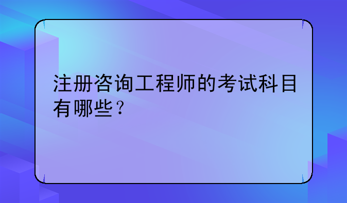注册咨询工程师的考试科目有哪些？