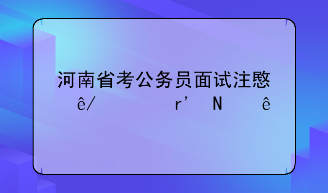 河南省考公务员面试注意事项有哪些