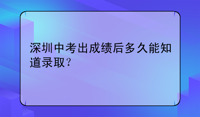 深圳中考出成绩后多久能知道录取？