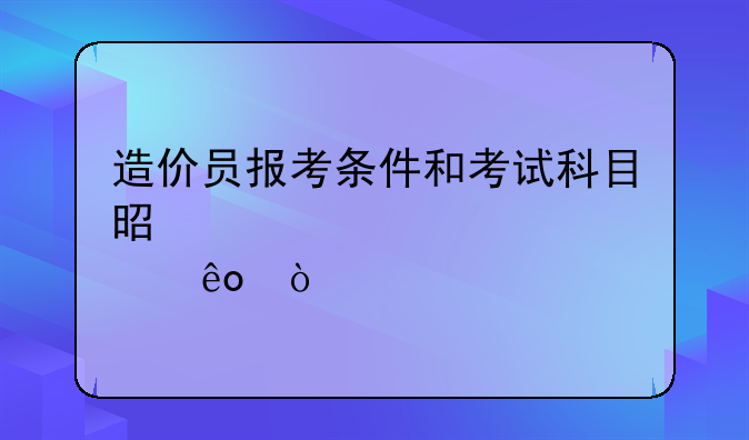 造价员报考条件和考试科目是那些？