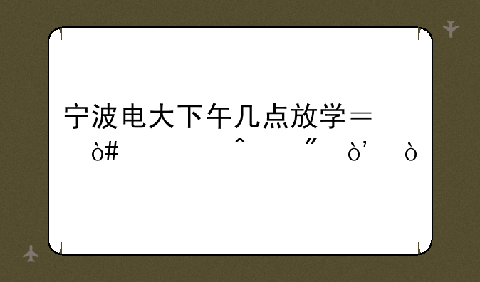 宁波电大下午几点放学？（全日制）？
