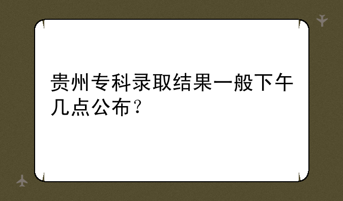 贵州专科录取结果一般下午几点公布？