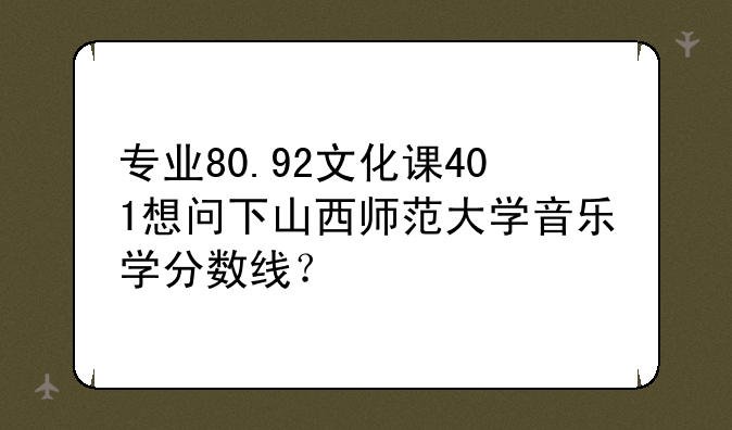 专业80.92文化课401想问下山西师范大学音乐学分数线？