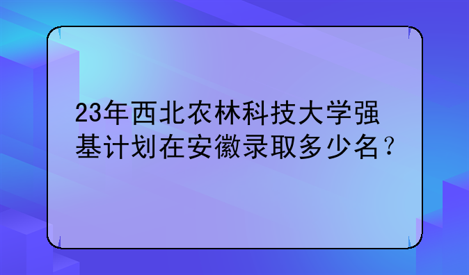 23年西北农林科技大学强基计划在安徽录取多少名？