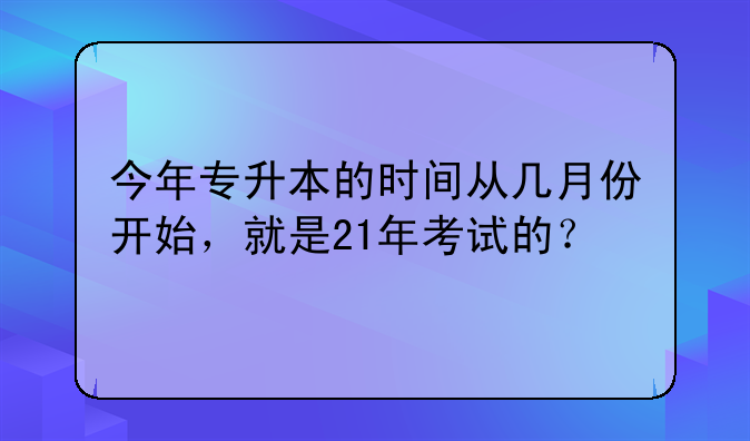 今年专升本的时间从几月份开始，就是21年考试的？