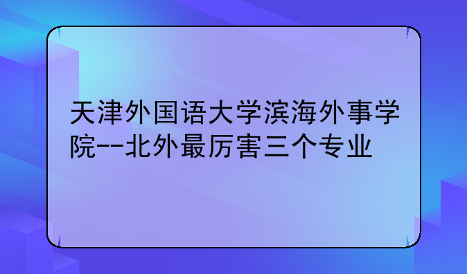 天津外国语大学滨海外事学院--北外最厉害三个专业