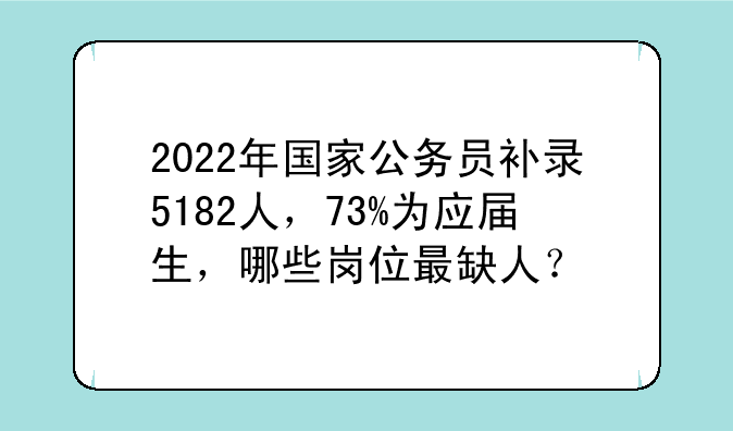 2022年国家公务员补录5182人，73%为应届生，哪些岗位最缺人？