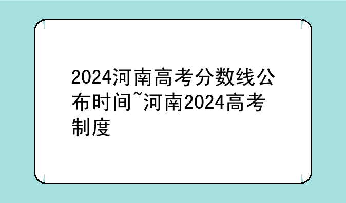 2024河南高考分数线公布时间~河南2024高考制度