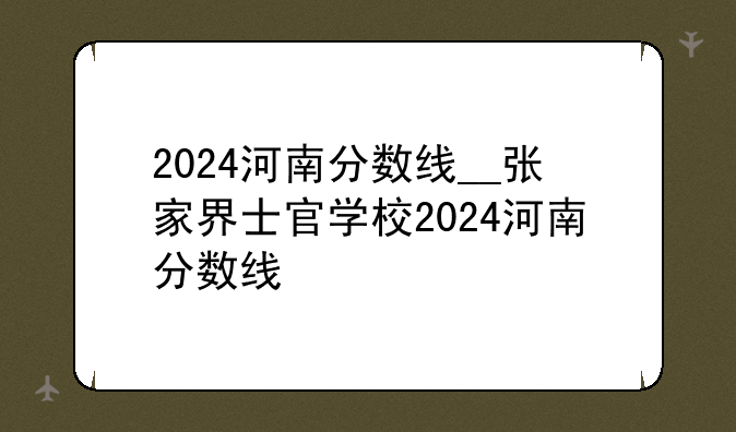 2024河南分数线__张家界士官学校2024河南分数线