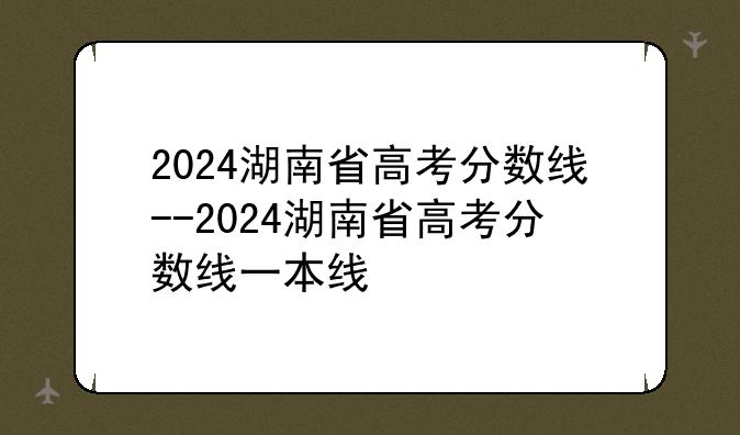 2024湖南省高考分数线--2024湖南省高考分数线一本线