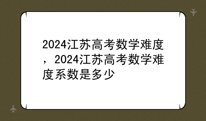 2024江苏高考数学难度，2024江苏高考数学难度系数是多少