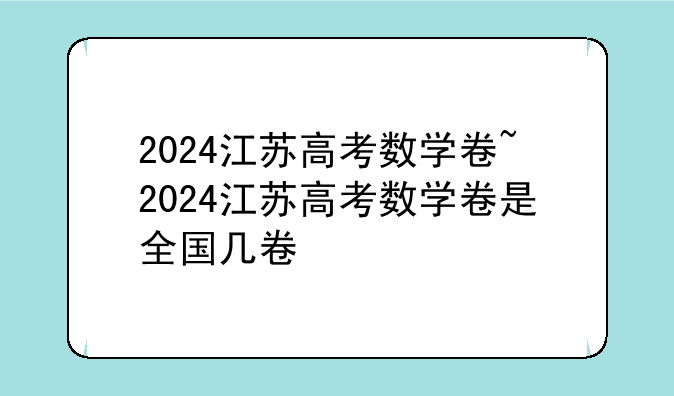 2024江苏高考数学卷~2024江苏高考数学卷是全国几卷