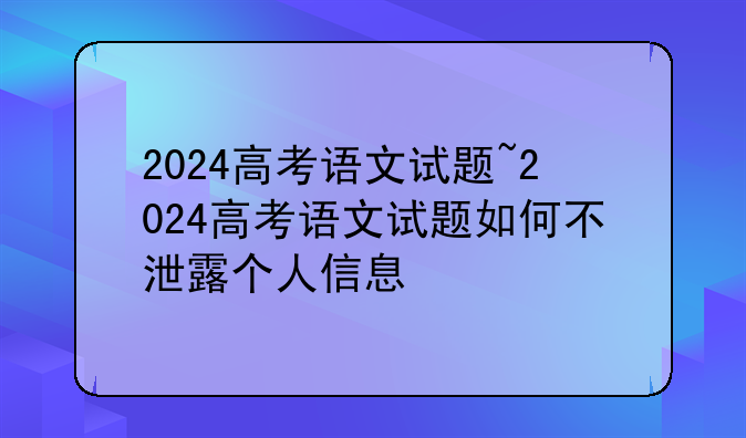 2024高考语文试题~2024高考语文试题如何不泄露个人信息