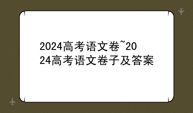 2024高考语文卷~2024高考语文卷子及答案