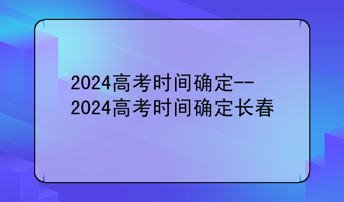 2024高考时间确定--2024高考时间确定长春