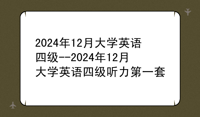 2024年12月大学英语四级--2024年12月大学英语四级听力第一套