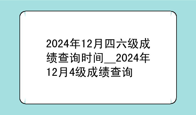 2024年12月四六级成绩查询时间__2024年12月4级成绩查询