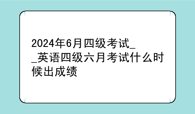 2024年6月四级考试__英语四级六月考试什么时候出成绩