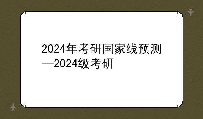 2024年考研国家线预测—2024级考研