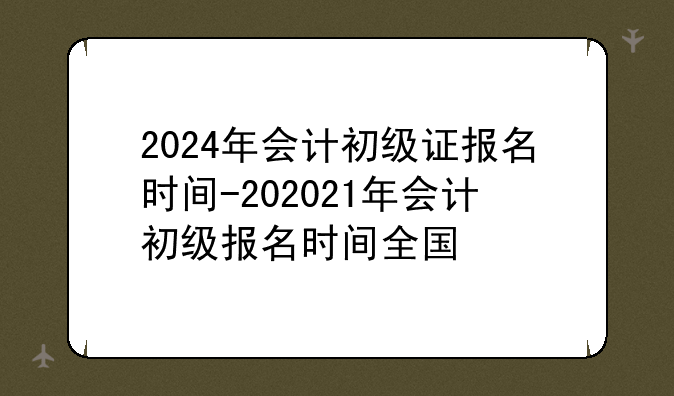 2024年会计初级证报名时间-202021年会计初级报名时间全国