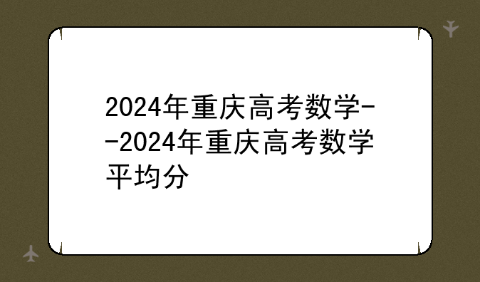2024年重庆高考数学--2024年重庆高考数学平均分