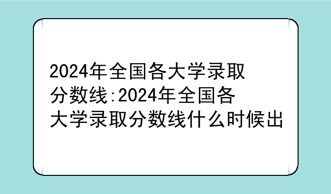 2024年全国各大学录取分数线:2024年全国各大学录取分数线什么时候出