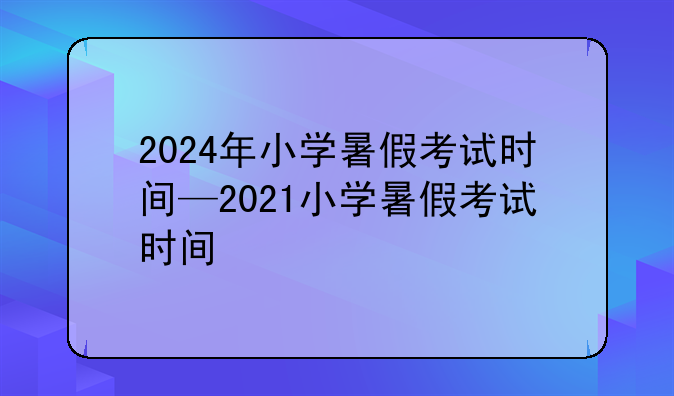 2024年小学暑假考试时间—2021小学暑假考试时间