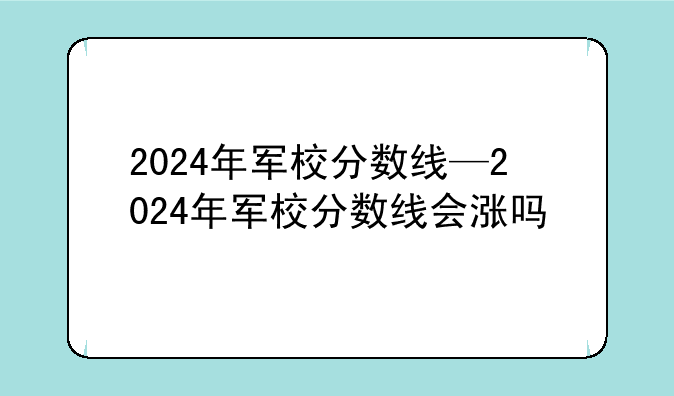 2024年军校分数线—2024年军校分数线会涨吗