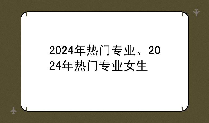 2024年热门专业、2024年热门专业女生