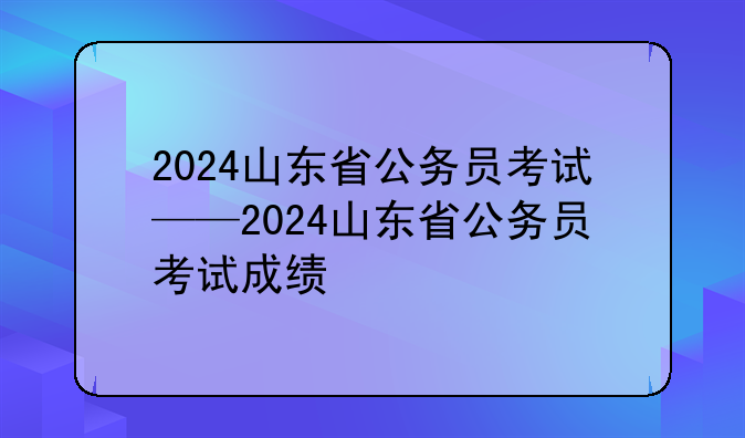 2024山东省公务员考试——2024山东省公务员考试成绩