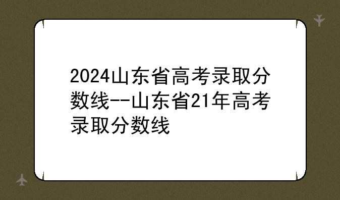 2024山东省高考录取分数线--山东省21年高考录取分数线