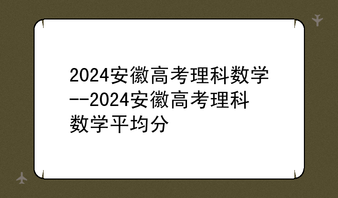 2024安徽高考理科数学--2024安徽高考理科数学平均分