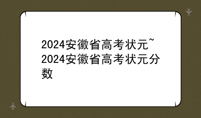 2024安徽省高考状元~2024安徽省高考状元分数
