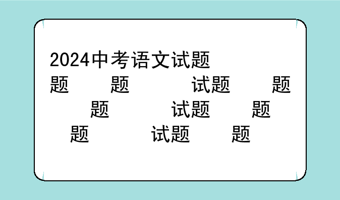 2024中考语文试题，2024中考语文试题分类汇编